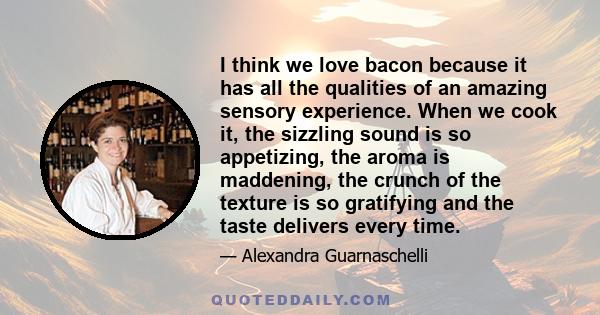 I think we love bacon because it has all the qualities of an amazing sensory experience. When we cook it, the sizzling sound is so appetizing, the aroma is maddening, the crunch of the texture is so gratifying and the