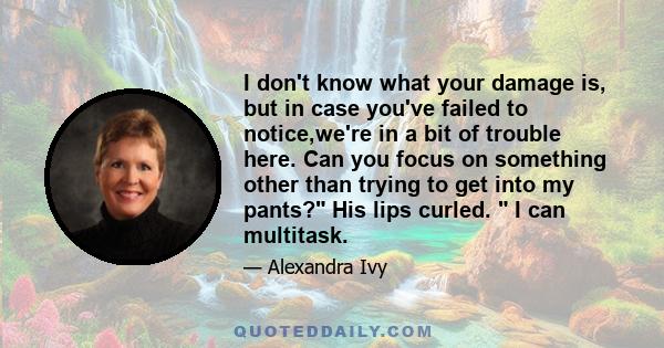 I don't know what your damage is, but in case you've failed to notice,we're in a bit of trouble here. Can you focus on something other than trying to get into my pants? His lips curled. I can multitask.