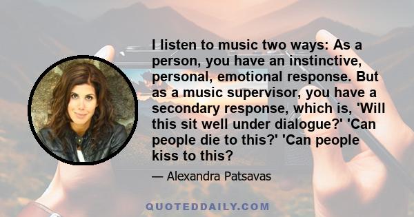 I listen to music two ways: As a person, you have an instinctive, personal, emotional response. But as a music supervisor, you have a secondary response, which is, 'Will this sit well under dialogue?' 'Can people die to