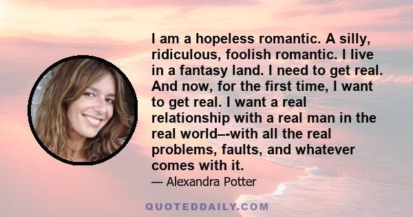 I am a hopeless romantic. A silly, ridiculous, foolish romantic. I live in a fantasy land. I need to get real. And now, for the first time, I want to get real. I want a real relationship with a real man in the real