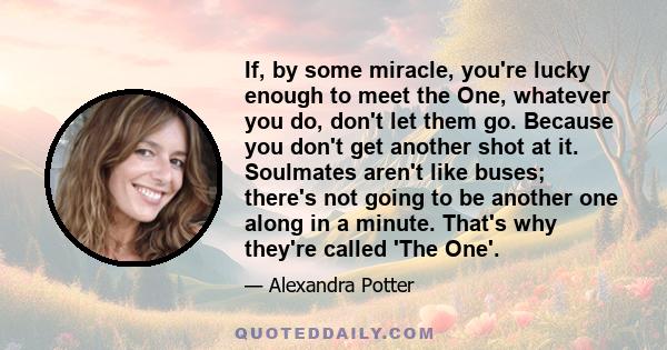 If, by some miracle, you're lucky enough to meet the One, whatever you do, don't let them go. Because you don't get another shot at it. Soulmates aren't like buses; there's not going to be another one along in a minute.