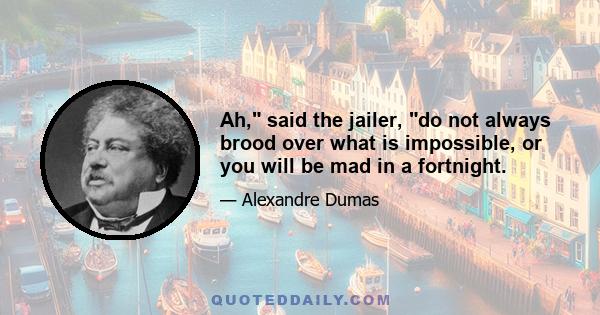 Ah, said the jailer, do not always brood over what is impossible, or you will be mad in a fortnight.