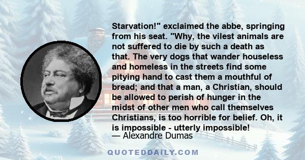Starvation! exclaimed the abbe, springing from his seat. Why, the vilest animals are not suffered to die by such a death as that. The very dogs that wander houseless and homeless in the streets find some pitying hand to