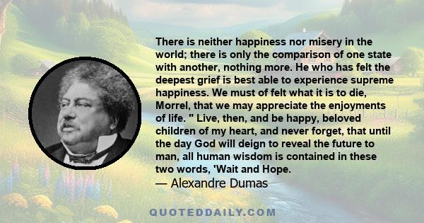 There is neither happiness nor misery in the world; there is only the comparison of one state with another, nothing more. He who has felt the deepest grief is best able to experience supreme happiness.