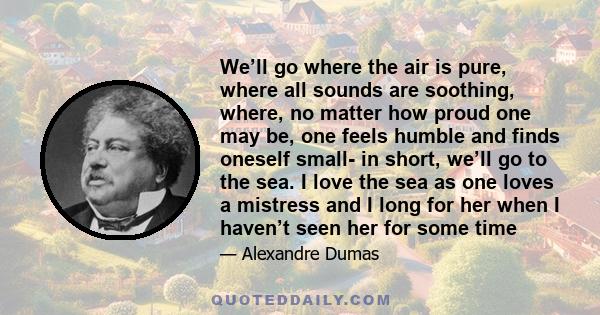 We’ll go where the air is pure, where all sounds are soothing, where, no matter how proud one may be, one feels humble and finds oneself small- in short, we’ll go to the sea. I love the sea as one loves a mistress and I