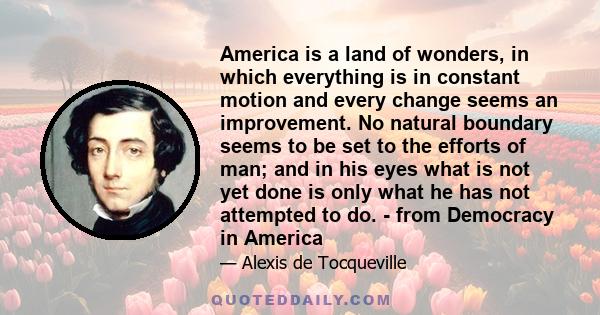 America is a land of wonders, in which everything is in constant motion and every change seems an improvement. No natural boundary seems to be set to the efforts of man; and in his eyes what is not yet done is only what