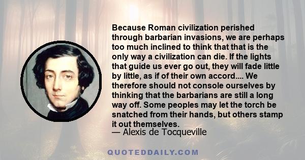 Because Roman civilization perished through barbarian invasions, we are perhaps too much inclined to think that that is the only way a civilization can die. If the lights that guide us ever go out, they will fade little