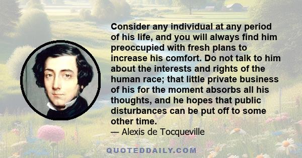 Consider any individual at any period of his life, and you will always find him preoccupied with fresh plans to increase his comfort. Do not talk to him about the interests and rights of the human race; that little