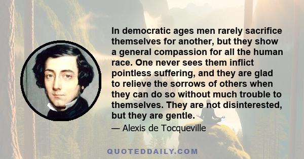 In democratic ages men rarely sacrifice themselves for another, but they show a general compassion for all the human race. One never sees them inflict pointless suffering, and they are glad to relieve the sorrows of