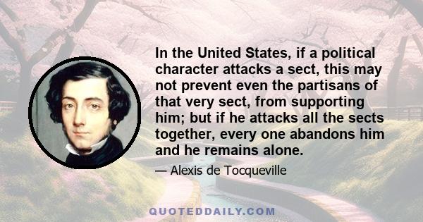 In the United States, if a political character attacks a sect, this may not prevent even the partisans of that very sect, from supporting him; but if he attacks all the sects together, every one abandons him and he