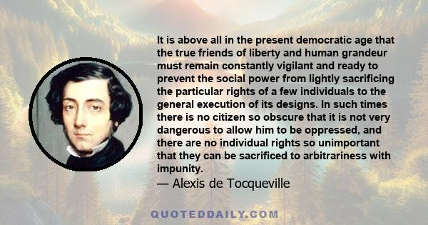 It is above all in the present democratic age that the true friends of liberty and human grandeur must remain constantly vigilant and ready to prevent the social power from lightly sacrificing the particular rights of a
