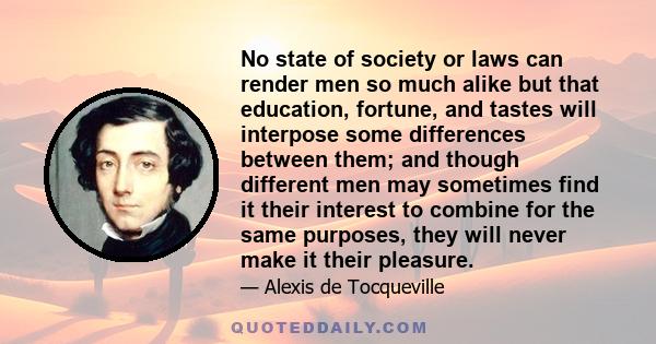No state of society or laws can render men so much alike but that education, fortune, and tastes will interpose some differences between them; and though different men may sometimes find it their interest to combine for