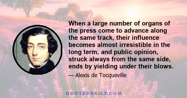 When a large number of organs of the press come to advance along the same track, their influence becomes almost irresistible in the long term, and public opinion, struck always from the same side, ends by yielding under