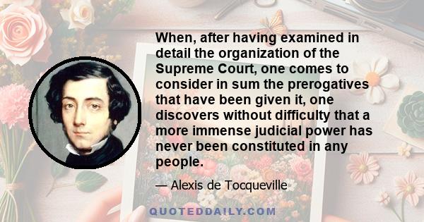 When, after having examined in detail the organization of the Supreme Court, one comes to consider in sum the prerogatives that have been given it, one discovers without difficulty that a more immense judicial power has