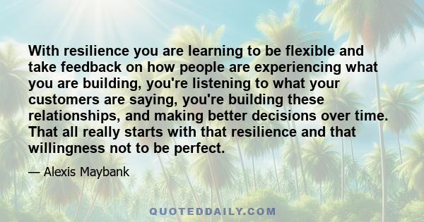 With resilience you are learning to be flexible and take feedback on how people are experiencing what you are building, you're listening to what your customers are saying, you're building these relationships, and making