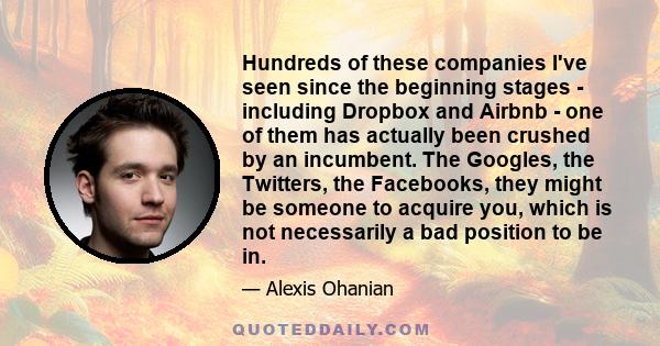Hundreds of these companies I've seen since the beginning stages - including Dropbox and Airbnb - one of them has actually been crushed by an incumbent. The Googles, the Twitters, the Facebooks, they might be someone to