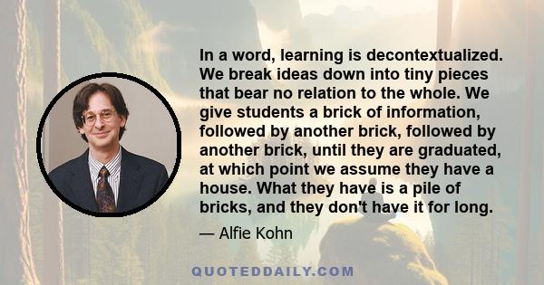 In a word, learning is decontextualized. We break ideas down into tiny pieces that bear no relation to the whole. We give students a brick of information, followed by another brick, followed by another brick, until they