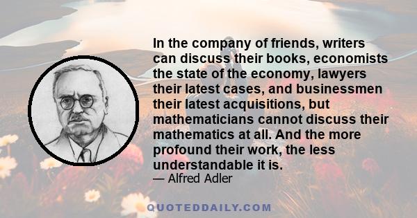 In the company of friends, writers can discuss their books, economists the state of the economy, lawyers their latest cases, and businessmen their latest acquisitions, but mathematicians cannot discuss their mathematics