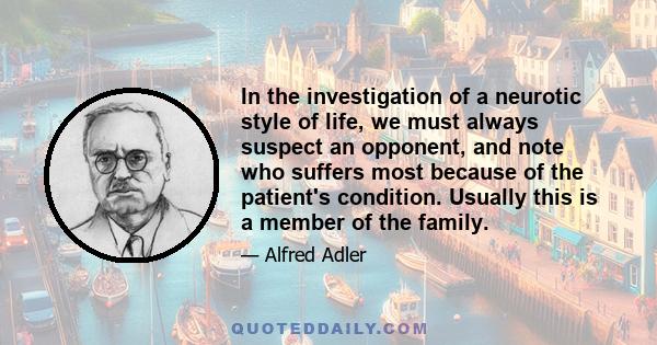 In the investigation of a neurotic style of life, we must always suspect an opponent, and note who suffers most because of the patient's condition. Usually this is a member of the family.
