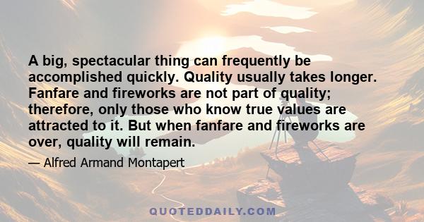A big, spectacular thing can frequently be accomplished quickly. Quality usually takes longer. Fanfare and fireworks are not part of quality; therefore, only those who know true values are attracted to it. But when