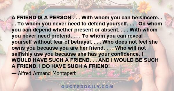 A FRIEND IS A PERSON . . . With whom you can be sincere. . . . To whom you never need to defend yourself. . . . On whom you can depend whether present or absent. . . . With whom you never need pretend. . . . To whom you