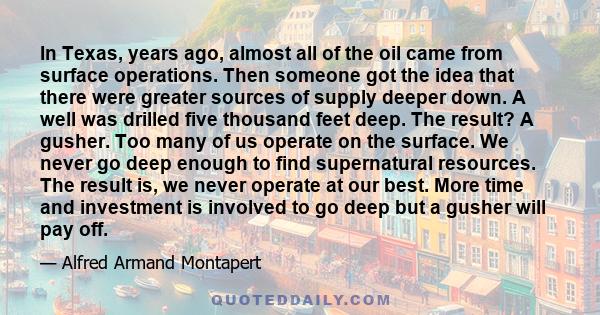 In Texas, years ago, almost all of the oil came from surface operations. Then someone got the idea that there were greater sources of supply deeper down. A well was drilled five thousand feet deep. The result? A gusher.