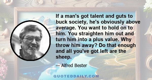 If a man's got talent and guts to buck society, he's obviously above average. You want to hold on to him. You straighten him out and turn him into a plus value. Why throw him away? Do that enough and all you've got left