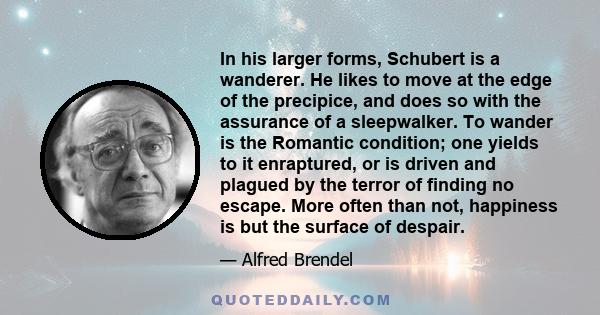 In his larger forms, Schubert is a wanderer. He likes to move at the edge of the precipice, and does so with the assurance of a sleepwalker. To wander is the Romantic condition; one yields to it enraptured, or is driven