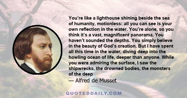 You’re like a lighthouse shining beside the sea of humanity, motionless: all you can see is your own reflection in the water. You’re alone, so you think it’s a vast, magnificent panorama. You haven’t sounded the depths.