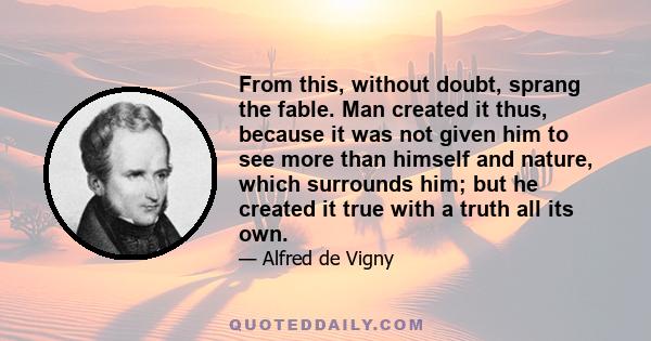 From this, without doubt, sprang the fable. Man created it thus, because it was not given him to see more than himself and nature, which surrounds him; but he created it true with a truth all its own.