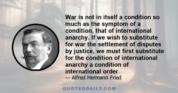 War is not in itself a condition so much as the symptom of a condition, that of international anarchy. If we wish to substitute for war the settlement of disputes by justice, we must first substitute for the condition
