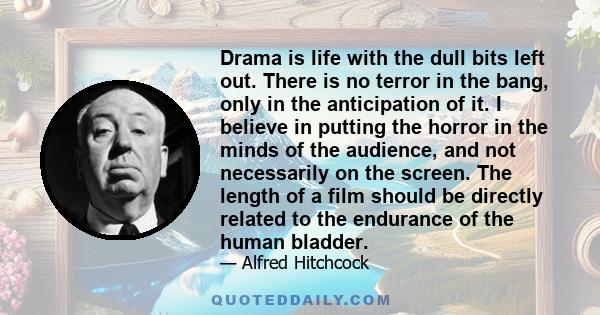 Drama is life with the dull bits left out. There is no terror in the bang, only in the anticipation of it. I believe in putting the horror in the minds of the audience, and not necessarily on the screen. The length of a