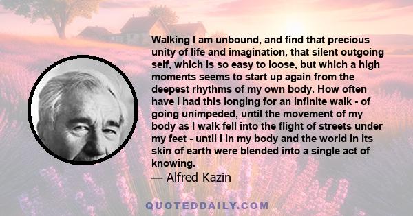 Walking I am unbound, and find that precious unity of life and imagination, that silent outgoing self, which is so easy to loose, but which a high moments seems to start up again from the deepest rhythms of my own body.