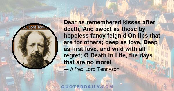 Dear as remembered kisses after death, And sweet as those by hopeless fancy feign'd On lips that are for others; deep as love, Deep as first love, and wild with all regret; O Death in Life, the days that are no more!