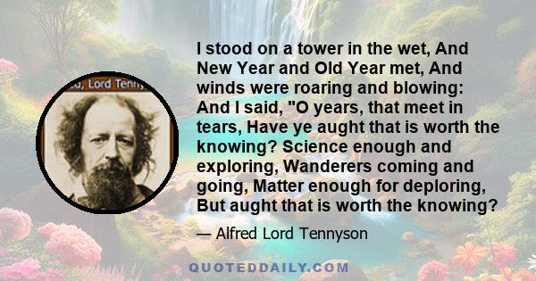 I stood on a tower in the wet, And New Year and Old Year met, And winds were roaring and blowing: And I said, O years, that meet in tears, Have ye aught that is worth the knowing? Science enough and exploring, Wanderers