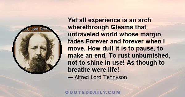 Yet all experience is an arch wherethrough Gleams that untraveled world whose margin fades Forever and forever when I move. How dull it is to pause, to make an end, To rust unburnished, not to shine in use! As though to