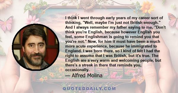 I think I went through early years of my career sort of thinking, Well, maybe I'm just not British enough. And I always remember my father saying to me, Don't think you're English, because however English you feel, some