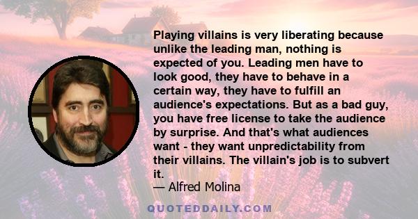Playing villains is very liberating because unlike the leading man, nothing is expected of you. Leading men have to look good, they have to behave in a certain way, they have to fulfill an audience's expectations. But