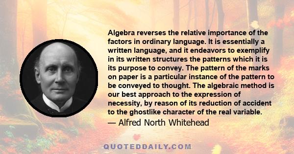 Algebra reverses the relative importance of the factors in ordinary language. It is essentially a written language, and it endeavors to exemplify in its written structures the patterns which it is its purpose to convey.
