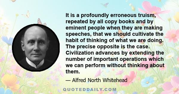It is a profoundly erroneous truism, repeated by all copy books and by eminent people when they are making speeches, that we should cultivate the habit of thinking of what we are doing. The precise opposite is the case.