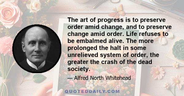 The art of progress is to preserve order amid change, and to preserve change amid order. Life refuses to be embalmed alive. The more prolonged the halt in some unrelieved system of order, the greater the crash of the