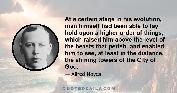 At a certain stage in his evolution, man himself had been able to lay hold upon a higher order of things, which raised him above the level of the beasts that perish, and enabled him to see, at least in the distance, the