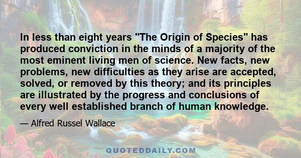 In less than eight years The Origin of Species has produced conviction in the minds of a majority of the most eminent living men of science. New facts, new problems, new difficulties as they arise are accepted, solved,