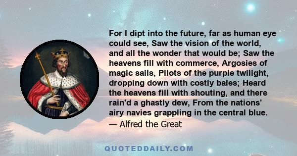 For I dipt into the future, far as human eye could see, Saw the vision of the world, and all the wonder that would be; Saw the heavens fill with commerce, Argosies of magic sails, Pilots of the purple twilight, dropping