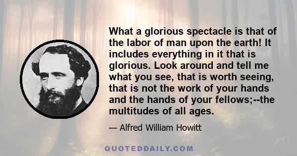 What a glorious spectacle is that of the labor of man upon the earth! It includes everything in it that is glorious. Look around and tell me what you see, that is worth seeing, that is not the work of your hands and the