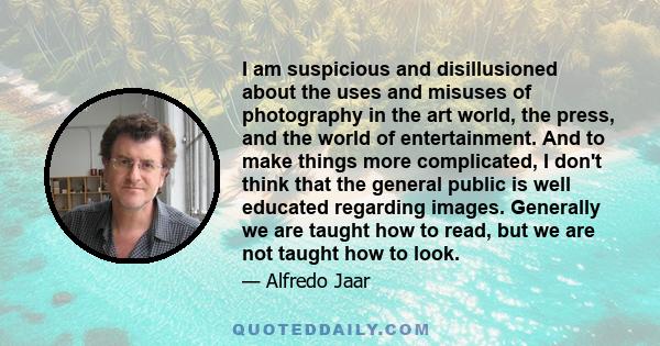I am suspicious and disillusioned about the uses and misuses of photography in the art world, the press, and the world of entertainment. And to make things more complicated, I don't think that the general public is well
