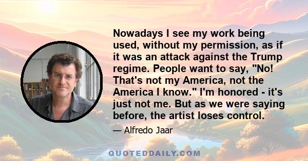 Nowadays I see my work being used, without my permission, as if it was an attack against the Trump regime. People want to say, No! That's not my America, not the America I know. I'm honored - it's just not me. But as we