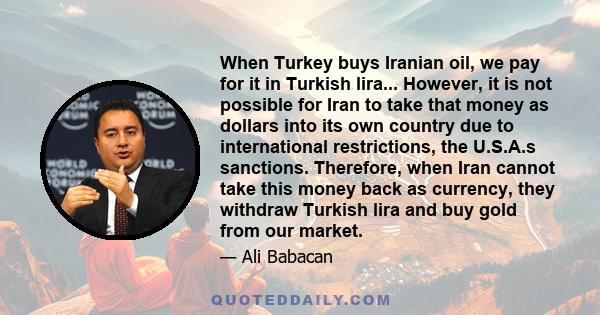 When Turkey buys Iranian oil, we pay for it in Turkish lira... However, it is not possible for Iran to take that money as dollars into its own country due to international restrictions, the U.S.A.s sanctions. Therefore,