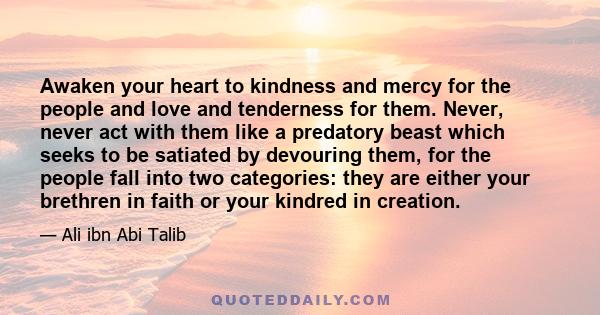Awaken your heart to kindness and mercy for the people and love and tenderness for them. Never, never act with them like a predatory beast which seeks to be satiated by devouring them, for the people fall into two