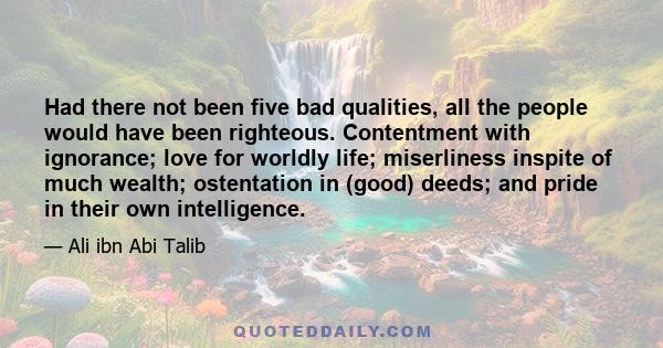 Had there not been five bad qualities, all the people would have been righteous. Contentment with ignorance; love for worldly life; miserliness inspite of much wealth; ostentation in (good) deeds; and pride in their own